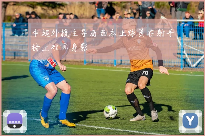 中超外援主导局面本土球员在射手榜上难觅身影