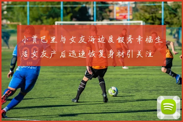 小贾巴里与女友海边度假秀幸福生活女友产后迅速恢复身材引关注