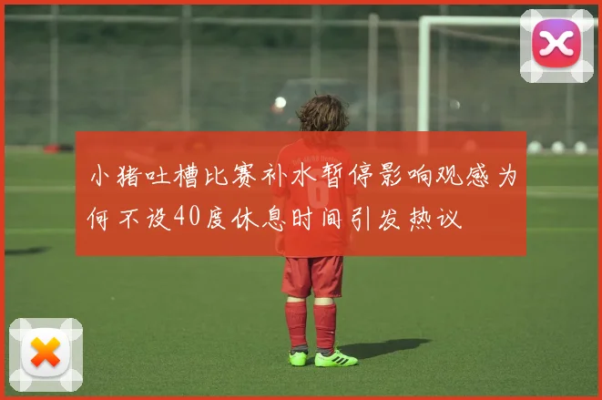 小猪吐槽比赛补水暂停影响观感为何不设40度休息时间引发热议