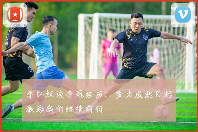 李弘权谈夺冠经历：努力成就目标激励我们继续前行