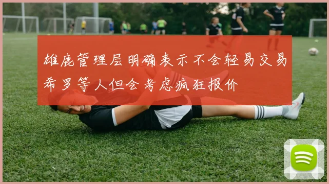 雄鹿管理层明确表示不会轻易交易希罗等人但会考虑疯狂报价