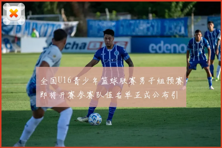 全国U16青少年篮球联赛男子组预赛即将开赛参赛队伍名单正式公布引发关注
