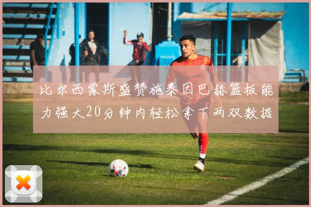 比尔西蒙斯盛赞施泰因巴赫篮板能力强大20分钟内轻松拿下两双数据