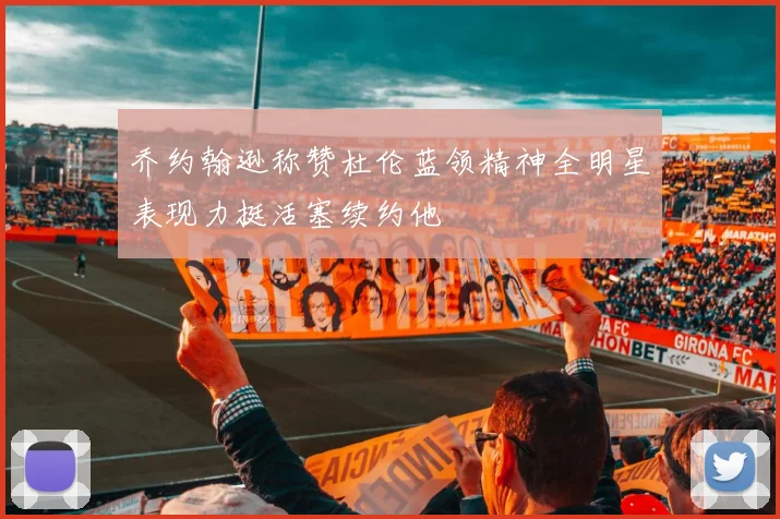 乔约翰逊称赞杜伦蓝领精神全明星表现力挺活塞续约他