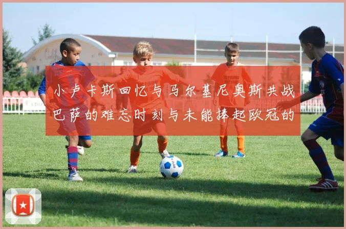 小卢卡斯回忆与马尔基尼奥斯共战巴萨的难忘时刻与未能捧起欧冠的遗憾